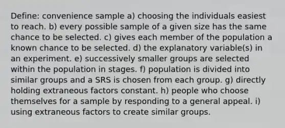 Define: convenience sample a) choosing the individuals easiest to reach. b) every possible sample of a given size has the same chance to be selected. c) gives each member of the population a known chance to be selected. d) the explanatory variable(s) in an experiment. e) successively smaller groups are selected within the population in stages. f) population is divided into similar groups and a SRS is chosen from each group. g) directly holding extraneous factors constant. h) people who choose themselves for a sample by responding to a general appeal. i) using extraneous factors to create similar groups.