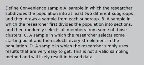 Define Convenience sample A. sample in which the researcher subdivides the population into at least two different subgroups , and then draws a sample from each subgroup. B. A sample in which the researcher first divides the population into sections, and then randomly selects all members from some of those clusters. C. A sample in which the researcher selects some starting point and then selects every kth element in the population. D. A sample in which the researcher simply uses results that are very easy to get. This is not a valid sampling method and will likely result in biased data.