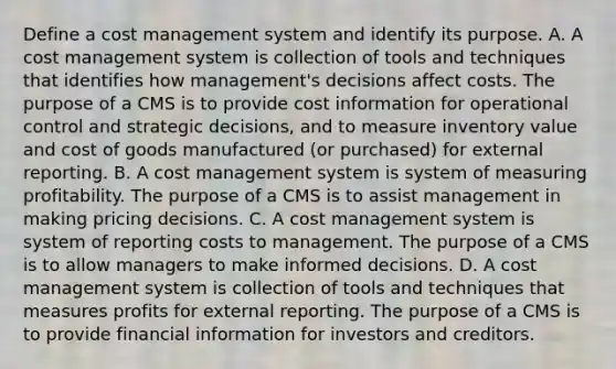 Define a cost management system and identify its purpose. A. A cost management system is collection of tools and techniques that identifies how​ management's decisions affect costs. The purpose of a CMS is to provide cost information for operational control and strategic​ decisions, and to measure inventory value and cost of goods manufactured​ (or purchased) for external reporting. B. A cost management system is system of measuring profitability. The purpose of a CMS is to assist management in making pricing decisions. C. A cost management system is system of reporting costs to management. The purpose of a CMS is to allow managers to make informed decisions. D. A cost management system is collection of tools and techniques that measures profits for external reporting. The purpose of a CMS is to provide financial information for investors and creditors.