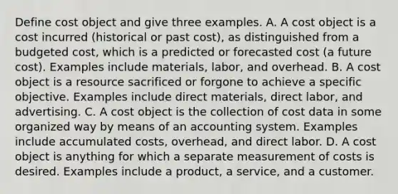 Define cost object and give three examples. A. A cost object is a cost incurred​ (historical or past​ cost), as distinguished from a budgeted​ cost, which is a predicted or forecasted cost​ (a future​ cost). Examples include​ materials, labor, and overhead. B. A cost object is a resource sacrificed or forgone to achieve a specific objective. Examples include direct​ materials, direct​ labor, and advertising. C. A cost object is the collection of cost data in some organized way by means of an accounting system. Examples include accumulated​ costs, overhead, and direct labor. D. A cost object is anything for which a separate measurement of costs is desired. Examples include a​ product, a​ service, and a customer.