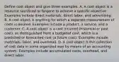 Define cost object and give three examples. A. A cost object is a resource sacrificed or forgone to achieve a specific objective. Examples include direct​ materials, direct​ labor, and advertising. B. A cost object is anything for which a separate measurement of costs is desired. Examples include a​ product, a​ service, and a customer. C. A cost object is a cost incurred​ (historical or past​ cost), as distinguished from a budgeted​ cost, which is a predicted or forecasted cost​ (a future​ cost). Examples include​ materials, labor, and overhead. D. A cost object is the collection of cost data in some organized way by means of an accounting system. Examples include accumulated​ costs, overhead, and direct labor.