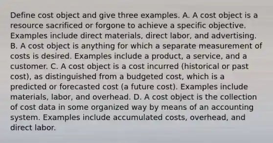 Define cost object and give three examples. A. A cost object is a resource sacrificed or forgone to achieve a specific objective. Examples include direct​ materials, direct​ labor, and advertising. B. A cost object is anything for which a separate measurement of costs is desired. Examples include a​ product, a​ service, and a customer. C. A cost object is a cost incurred​ (historical or past​ cost), as distinguished from a budgeted​ cost, which is a predicted or forecasted cost​ (a future​ cost). Examples include​ materials, labor, and overhead. D. A cost object is the collection of cost data in some organized way by means of an accounting system. Examples include accumulated​ costs, overhead, and direct labor.