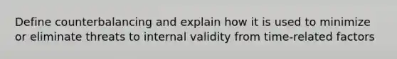 Define counterbalancing and explain how it is used to minimize or eliminate threats to internal validity from time-related factors