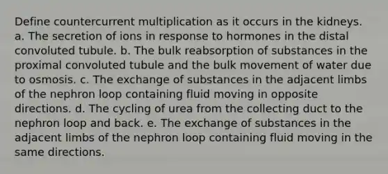 Define countercurrent multiplication as it occurs in the kidneys. a. The secretion of ions in response to hormones in the distal convoluted tubule. b. The bulk reabsorption of substances in the proximal convoluted tubule and the bulk movement of water due to osmosis. c. The exchange of substances in the adjacent limbs of the nephron loop containing fluid moving in opposite directions. d. The cycling of urea from the collecting duct to the nephron loop and back. e. The exchange of substances in the adjacent limbs of the nephron loop containing fluid moving in the same directions.