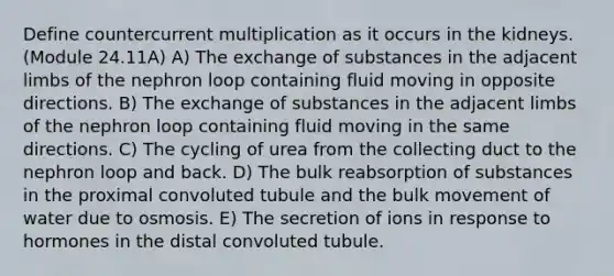 Define countercurrent multiplication as it occurs in the kidneys. (Module 24.11A) A) The exchange of substances in the adjacent limbs of the nephron loop containing fluid moving in opposite directions. B) The exchange of substances in the adjacent limbs of the nephron loop containing fluid moving in the same directions. C) The cycling of urea from the collecting duct to the nephron loop and back. D) The bulk reabsorption of substances in the proximal convoluted tubule and the bulk movement of water due to osmosis. E) The secretion of ions in response to hormones in the distal convoluted tubule.