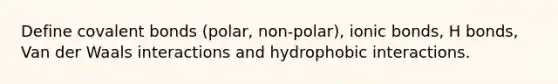 Define <a href='https://www.questionai.com/knowledge/kWply8IKUM-covalent-bonds' class='anchor-knowledge'>covalent bonds</a> (polar, non-polar), <a href='https://www.questionai.com/knowledge/kvOuFG6fy1-ionic-bonds' class='anchor-knowledge'>ionic bonds</a>, H bonds, Van der Waals interactions and hydrophobic interactions.