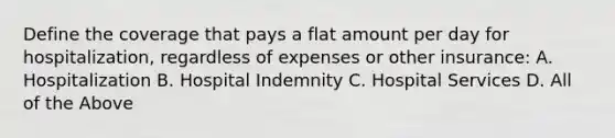 Define the coverage that pays a flat amount per day for hospitalization, regardless of expenses or other insurance: A. Hospitalization B. Hospital Indemnity C. Hospital Services D. All of the Above