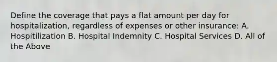 Define the coverage that pays a flat amount per day for hospitalization, regardless of expenses or other insurance: A. Hospitilization B. Hospital Indemnity C. Hospital Services D. All of the Above