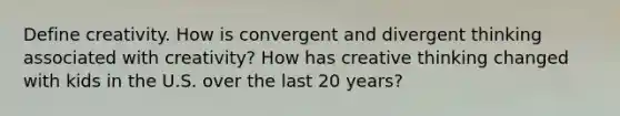 Define creativity. How is convergent and divergent thinking associated with creativity? How has creative thinking changed with kids in the U.S. over the last 20 years?