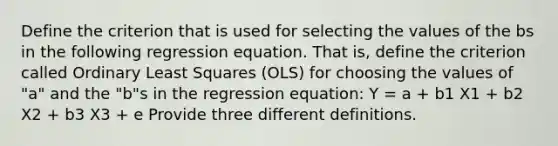 Define the criterion that is used for selecting the values of the bs in the following regression equation. That is, define the criterion called Ordinary Least Squares (OLS) for choosing the values of "a" and the "b"s in the regression equation: Y = a + b1 X1 + b2 X2 + b3 X3 + e Provide three different definitions.