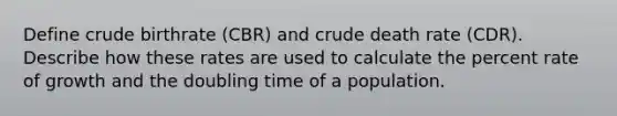 Define crude birthrate (CBR) and crude death rate (CDR). Describe how these rates are used to calculate the percent rate of growth and the doubling time of a population.