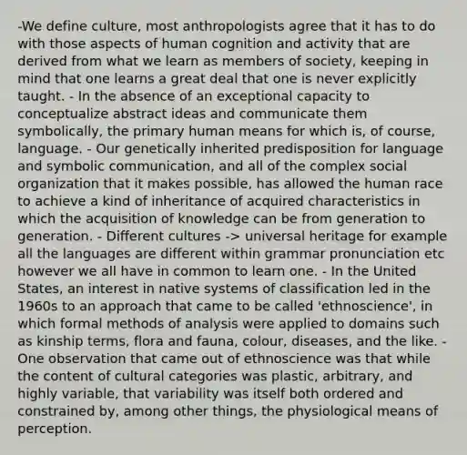 -We define culture, most anthropologists agree that it has to do with those aspects of human cognition and activity that are derived from what we learn as members of society, keeping in mind that one learns a great deal that one is never explicitly taught. - In the absence of an exceptional capacity to conceptualize abstract ideas and communicate them symbolically, the primary human means for which is, of course, language. - Our genetically inherited predisposition for language and symbolic communication, and all of the complex social organization that it makes possible, has allowed the human race to achieve a kind of inheritance of acquired characteristics in which the acquisition of knowledge can be from generation to generation. - Different cultures -> universal heritage for example all the languages are different within grammar pronunciation etc however we all have in common to learn one. - In the United States, an interest in native systems of classification led in the 1960s to an approach that came to be called 'ethnoscience', in which formal methods of analysis were applied to domains such as kinship terms, flora and fauna, colour, diseases, and the like. - One observation that came out of ethnoscience was that while the content of cultural categories was plastic, arbitrary, and highly variable, that variability was itself both ordered and constrained by, among other things, the physiological means of perception.