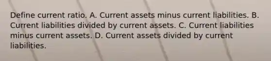 Define current ratio. A. Current assets minus current liabilities. B. Current liabilities divided by current assets. C. Current liabilities minus current assets. D. Current assets divided by current liabilities.