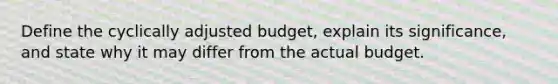 Define the cyclically adjusted budget, explain its significance, and state why it may differ from the actual budget.