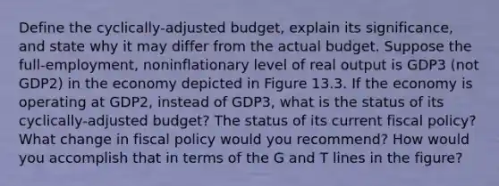 Define the cyclically-adjusted budget, explain its significance, and state why it may differ from the actual budget. Suppose the full-employment, noninflationary level of real output is GDP3 (not GDP2) in the economy depicted in Figure 13.3. If the economy is operating at GDP2, instead of GDP3, what is the status of its cyclically-adjusted budget? The status of its current fiscal policy? What change in fiscal policy would you recommend? How would you accomplish that in terms of the G and T lines in the figure?