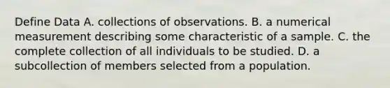 Define Data A. collections of observations. B. a numerical measurement describing some characteristic of a sample. C. the complete collection of all individuals to be studied. D. a subcollection of members selected from a population.