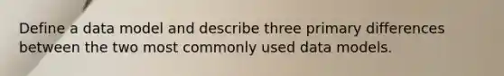 Define a data model and describe three primary differences between the two most commonly used data models.