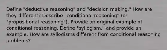 Define "deductive reasoning" and "<a href='https://www.questionai.com/knowledge/kuI1pP196d-decision-making' class='anchor-knowledge'>decision making</a>." How are they different? Describe "conditional reasoning" (or "propositional reasoning"). Provide an original example of conditional reasoning. Define "syllogism," and provide an example. How are syllogisms different from conditional reasoning problems?