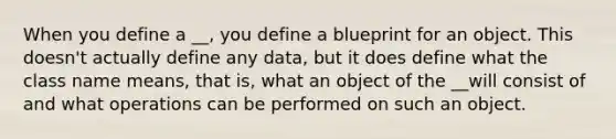 When you define a __, you define a blueprint for an object. This doesn't actually define any data, but it does define what the class name means, that is, what an object of the __will consist of and what operations can be performed on such an object.