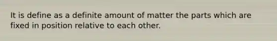 It is define as a definite amount of matter the parts which are fixed in position relative to each other.