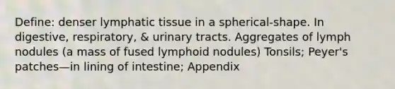 Define: denser lymphatic tissue in a spherical-shape. In digestive, respiratory, & urinary tracts. Aggregates of lymph nodules (a mass of fused lymphoid nodules) Tonsils; Peyer's patches—in lining of intestine; Appendix