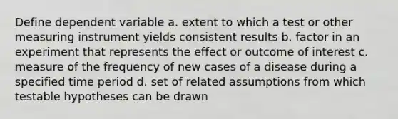 Define dependent variable a. extent to which a test or other measuring instrument yields consistent results b. factor in an experiment that represents the effect or outcome of interest c. measure of the frequency of new cases of a disease during a specified time period d. set of related assumptions from which testable hypotheses can be drawn