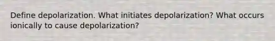 Define depolarization. What initiates depolarization? What occurs ionically to cause depolarization?