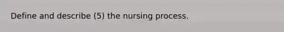 Define and describe (5) the nursing process.