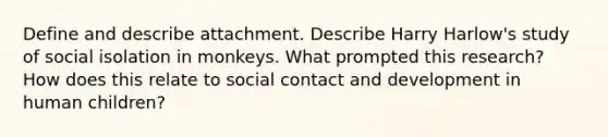 Define and describe attachment. Describe Harry Harlow's study of social isolation in monkeys. What prompted this research? How does this relate to social contact and development in human children?