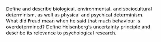 Define and describe biological, environmental, and sociocultural determinism, as well as physical and psychical determinism. What did Freud mean when he said that much behaviour is overdetermined? Define Heisenberg's uncertainty principle and describe its relevance to psychological research.