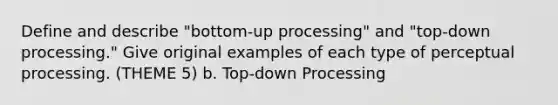 Define and describe "bottom-up processing" and "top-down processing." Give original examples of each type of perceptual processing. (THEME 5) b. Top-down Processing