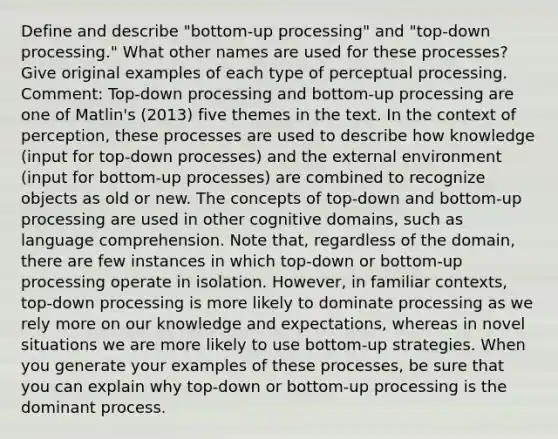 Define and describe "bottom-up processing" and "top-down processing." What other names are used for these processes? Give original examples of each type of perceptual processing. Comment: Top-down processing and bottom-up processing are one of Matlin's (2013) five themes in the text. In the context of perception, these processes are used to describe how knowledge (input for top-down processes) and the external environment (input for bottom-up processes) are combined to recognize objects as old or new. The concepts of top-down and bottom-up processing are used in other cognitive domains, such as language comprehension. Note that, regardless of the domain, there are few instances in which top-down or bottom-up processing operate in isolation. However, in familiar contexts, top-down processing is more likely to dominate processing as we rely more on our knowledge and expectations, whereas in novel situations we are more likely to use bottom-up strategies. When you generate your examples of these processes, be sure that you can explain why top-down or bottom-up processing is the dominant process.