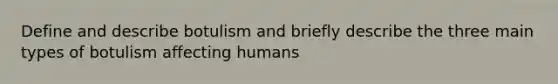 Define and describe botulism and briefly describe the three main types of botulism affecting humans