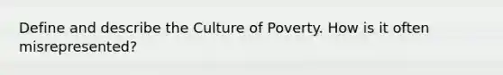 Define and describe the Culture of Poverty. How is it often misrepresented?