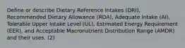 Define or describe Dietary Reference Intakes (DRI), Recommended Dietary Allowance (RDA), Adequate Intake (AI), Tolerable Upper Intake Level (UL), Estimated Energy Requirement (EER), and Acceptable Macronutrient Distribution Range (AMDR) and their uses. (2)