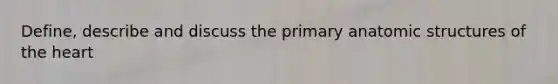 Define, describe and discuss the primary anatomic structures of the heart