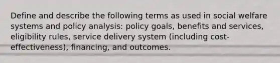 Define and describe the following terms as used in social welfare systems and policy analysis: policy goals, benefits and services, eligibility rules, service delivery system (including cost-effectiveness), financing, and outcomes.