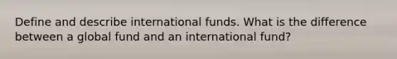 Define and describe international funds. What is the difference between a global fund and an international fund?