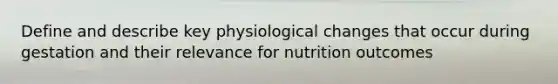 Define and describe key physiological changes that occur during gestation and their relevance for nutrition outcomes