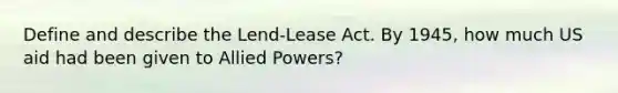 Define and describe the Lend-Lease Act. By 1945, how much US aid had been given to Allied Powers?