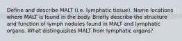 Define and describe MALT (i.e. lymphatic tissue). Name locations where MALT is found in the body. Briefly describe the structure and function of lymph nodules found in MALT and lymphatic organs. What distinguishes MALT from lymphatic organs?