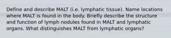 Define and describe MALT (i.e. lymphatic tissue). Name locations where MALT is found in the body. Briefly describe the structure and function of lymph nodules found in MALT and lymphatic organs. What distinguishes MALT from lymphatic organs?