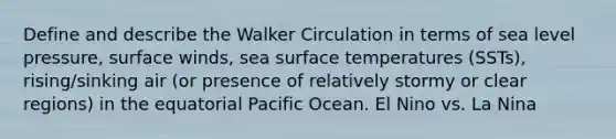 Define and describe the Walker Circulation in terms of sea level pressure, surface winds, sea surface temperatures (SSTs), rising/sinking air (or presence of relatively stormy or clear regions) in the equatorial Pacific Ocean. El Nino vs. La Nina