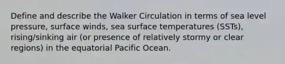 Define and describe the Walker Circulation in terms of sea level pressure, surface winds, sea surface temperatures (SSTs), rising/sinking air (or presence of relatively stormy or clear regions) in the equatorial Pacific Ocean.