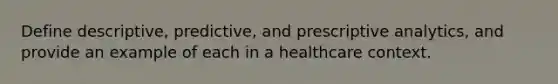 Define descriptive, predictive, and prescriptive analytics, and provide an example of each in a healthcare context.