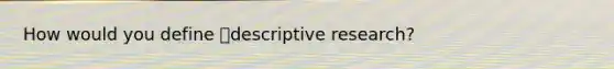 How would you define descriptive research?