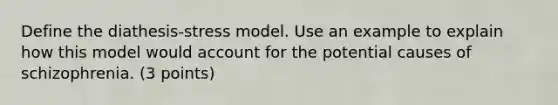 Define the diathesis-stress model. Use an example to explain how this model would account for the potential causes of schizophrenia. (3 points)