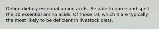 Define dietary essential amino acids. Be able to name and spell the 10 essential amino acids. Of those 10, which 4 are typically the most likely to be deficient in livestock diets.