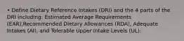 • Define Dietary Reference Intakes (DRI) and the 4 parts of the DRI including: Estimated Average Requirements (EAR),Recommended Dietary Allowances (RDA), Adequate Intakes (AI), and Tolerable Upper Intake Levels (UL).