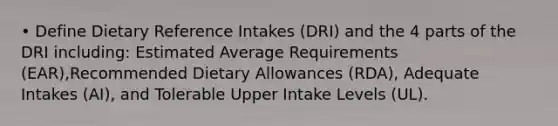 • Define Dietary Reference Intakes (DRI) and the 4 parts of the DRI including: Estimated Average Requirements (EAR),Recommended Dietary Allowances (RDA), Adequate Intakes (AI), and Tolerable Upper Intake Levels (UL).